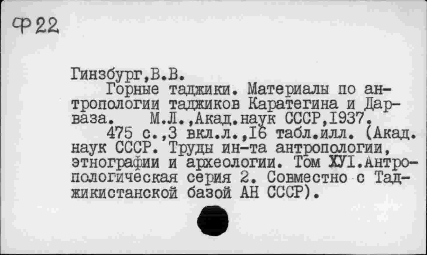 ﻿Ф22
Гинзбург,В.В.
Горные таджики. Материалы по антропологии таджиков Каратегина и Дар-ваза. М.Л.,Акад.наук СССР,1937.
475 с.,3 вкл.л.,16 табл.илл. (Акад, наук СССР. Труды ин-та антропологии, этнографии и археологии. Том X7I.Антропологическая серия 2. Совместно с Таджикистаном базой АН СССР).